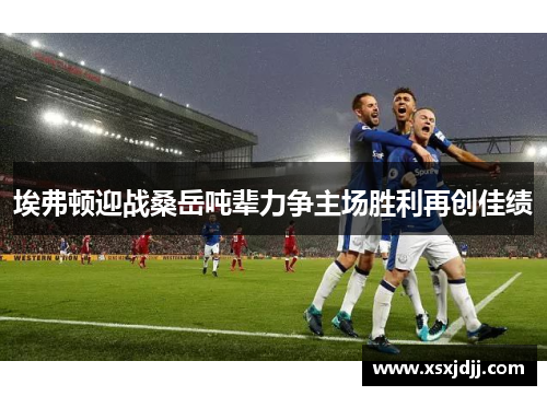 埃弗顿迎战桑岳吨辈力争主场胜利再创佳绩