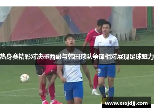 热身赛精彩对决墨西哥与韩国球队争锋相对展现足球魅力