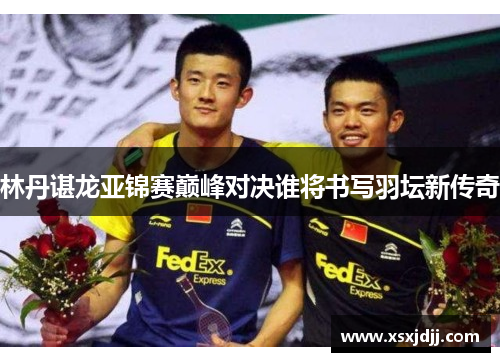 林丹谌龙亚锦赛巅峰对决谁将书写羽坛新传奇